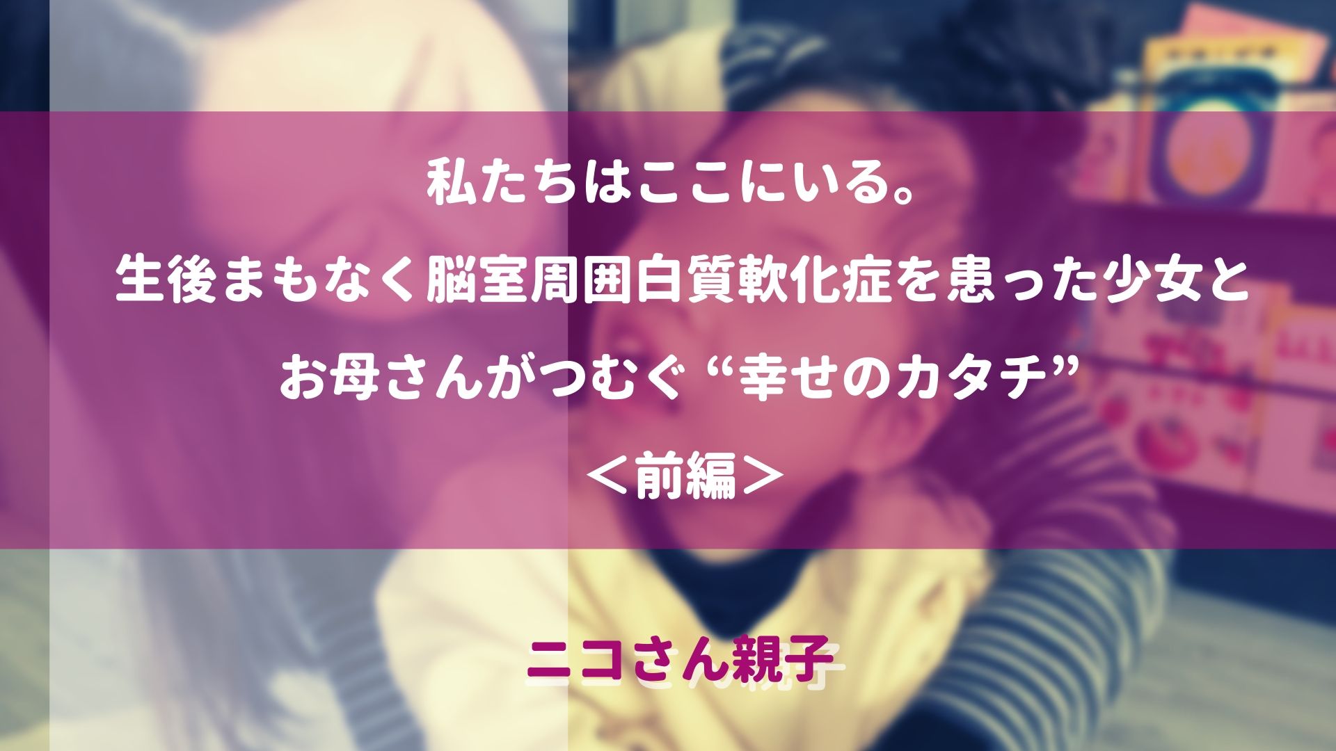 リハビリ当事者の声 私たちはここにいる 生後まもなく脳室周囲白質軟化症を患った少女とお母さんがつむぐ 幸せのカタチ ニコさん親子 前編 リハノワ